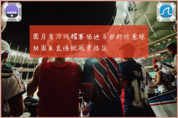 圆月弯刀闪耀赛场迪马尔科任意球助国米直通欧冠资格区