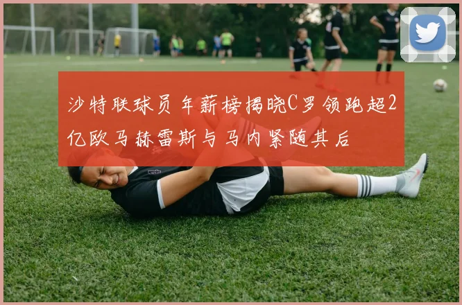 沙特联球员年薪榜揭晓C罗领跑超2亿欧马赫雷斯与马内紧随其后