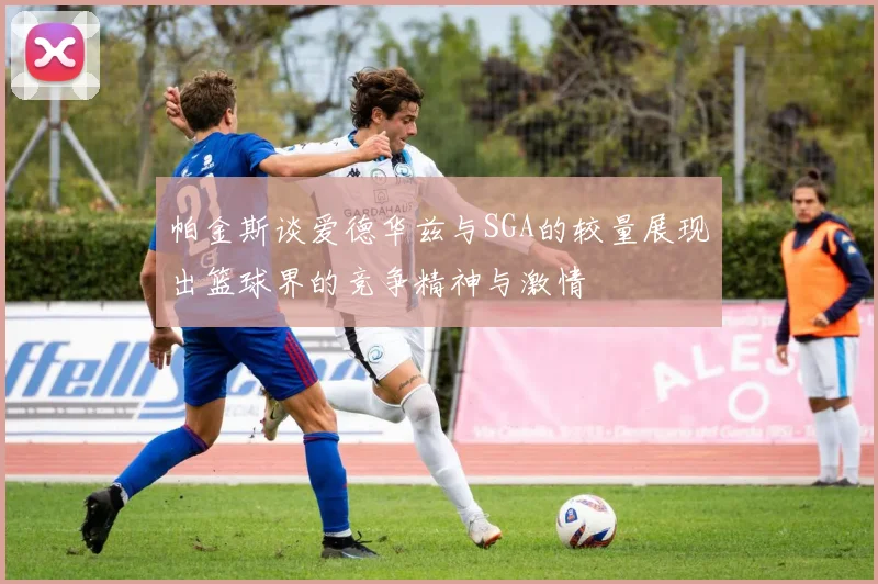 帕金斯谈爱德华兹与SGA的较量展现出篮球界的竞争精神与激情
