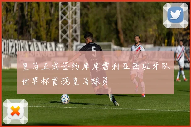 皇马正式签约库库雷利亚西班牙队世界杯首现皇马球员