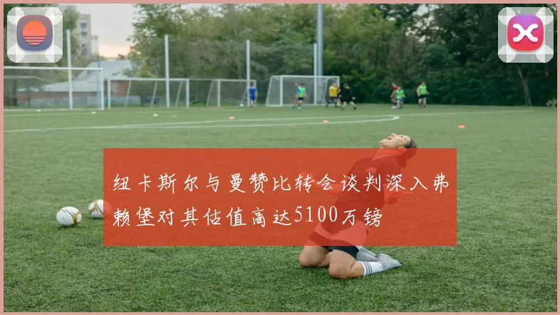 纽卡斯尔与曼赞比转会谈判深入弗赖堡对其估值高达5100万镑