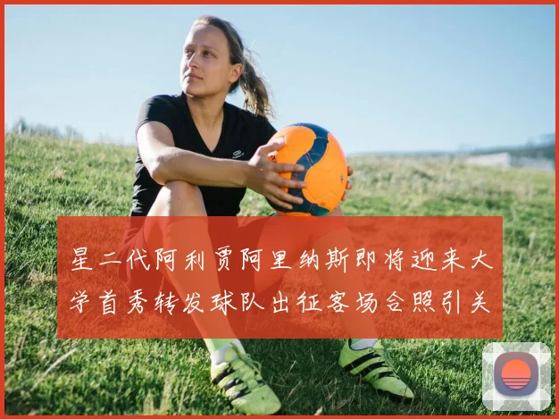星二代阿利贾阿里纳斯即将迎来大学首秀转发球队出征客场合照引关注