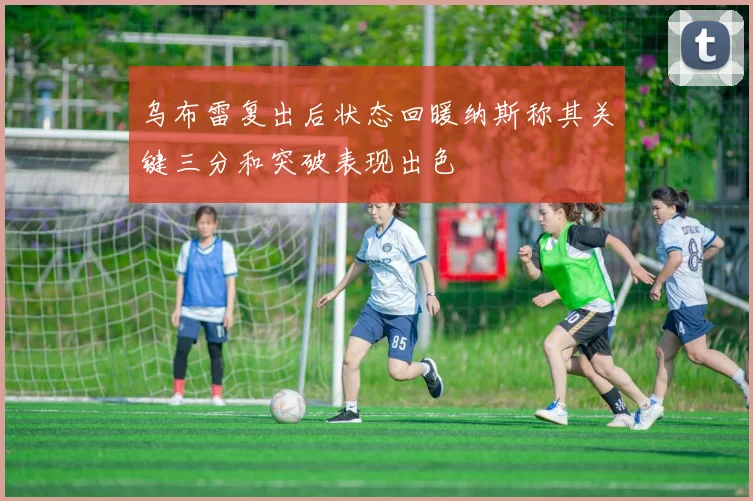 乌布雷复出后状态回暖纳斯称其关键三分和突破表现出色