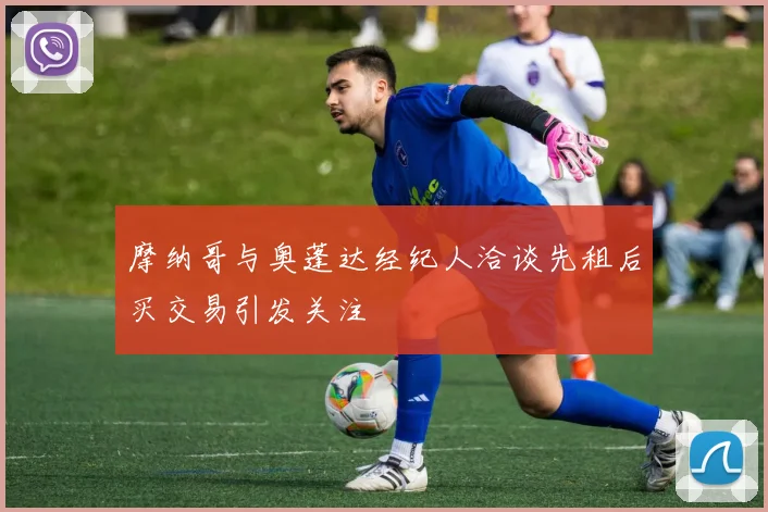 摩纳哥与奥蓬达经纪人洽谈先租后买交易引发关注