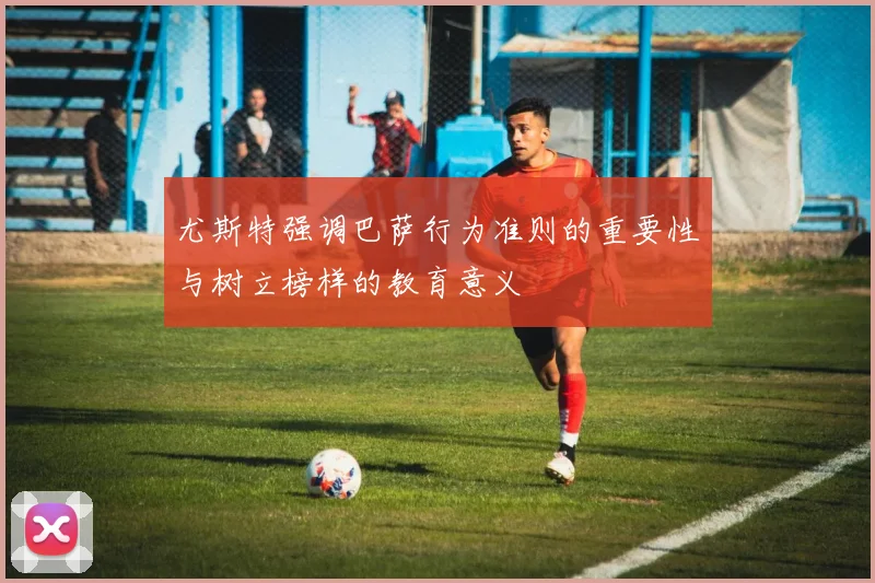 尤斯特强调巴萨行为准则的重要性与树立榜样的教育意义