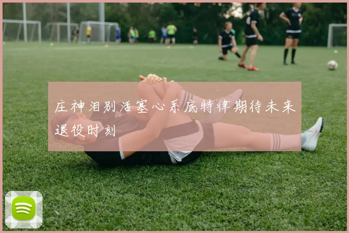 庄神泪别活塞心系底特律期待未来退役时刻
