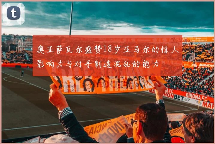 奥亚萨瓦尔盛赞18岁亚马尔的惊人影响力与对手制造混乱的能力
