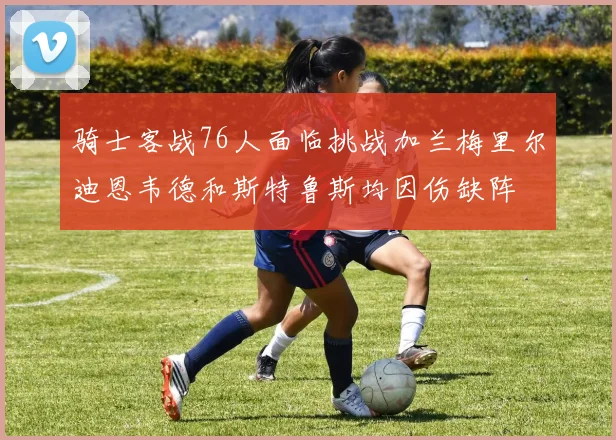 骑士客战76人面临挑战加兰梅里尔迪恩韦德和斯特鲁斯均因伤缺阵