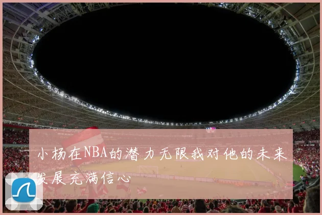 小杨在NBA的潜力无限我对他的未来发展充满信心