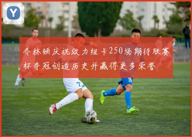 乔林顿庆祝效力纽卡250场期待联赛杯夺冠创造历史并赢得更多荣誉