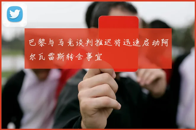 巴黎与马竞谈判推迟将迅速启动阿尔瓦雷斯转会事宜