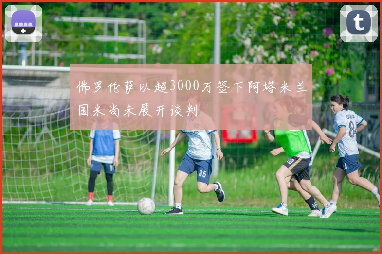 佛罗伦萨以超3000万签下阿塔米兰国米尚未展开谈判