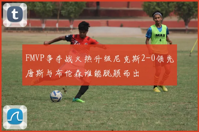 FMVP争夺战火热升级尼克斯2-0领先唐斯与布伦森谁能脱颖而出