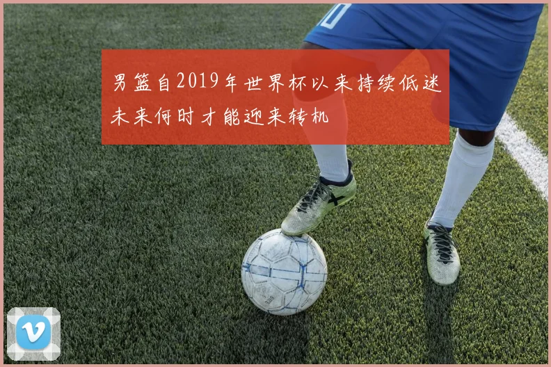 男篮自2019年世界杯以来持续低迷未来何时才能迎来转机