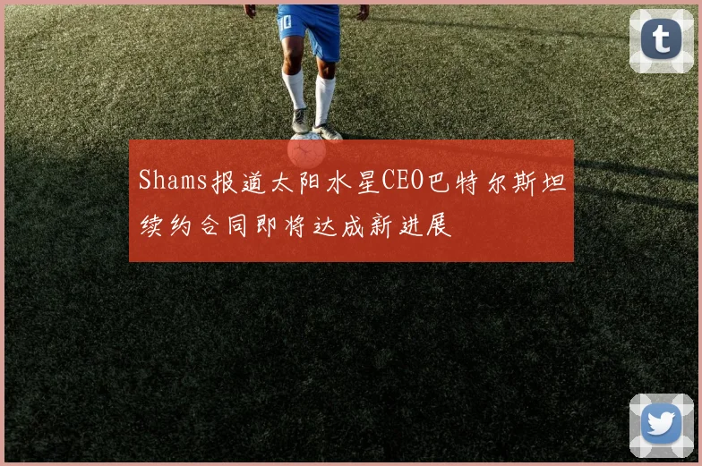 Shams报道太阳水星CEO巴特尔斯坦续约合同即将达成新进展