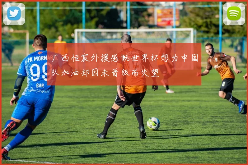 广西恒宸外援感慨世界杯想为中国队加油却因未晋级而失望