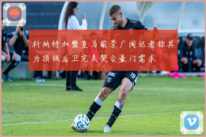 科纳特加盟皇马前景广阔记者称其为顶级后卫完美契合豪门需求