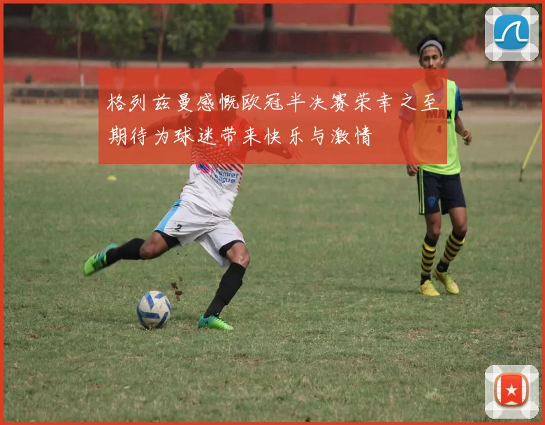 格列兹曼感慨欧冠半决赛荣幸之至期待为球迷带来快乐与激情