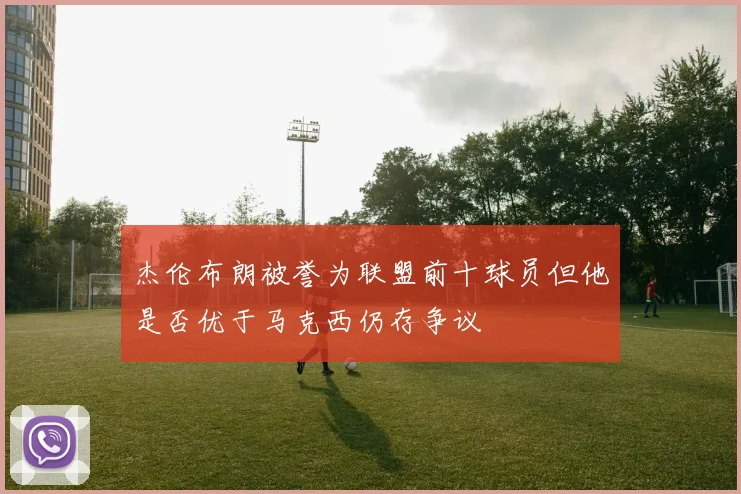 杰伦布朗被誉为联盟前十球员但他是否优于马克西仍存争议