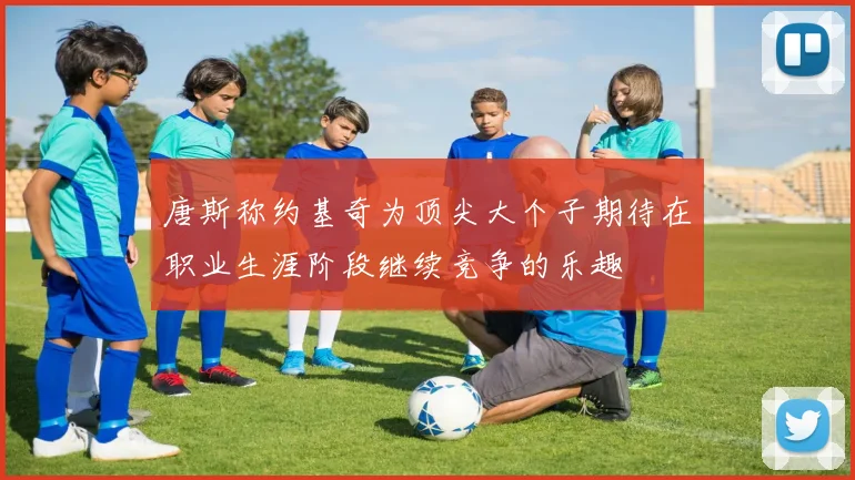 唐斯称约基奇为顶尖大个子期待在职业生涯阶段继续竞争的乐趣