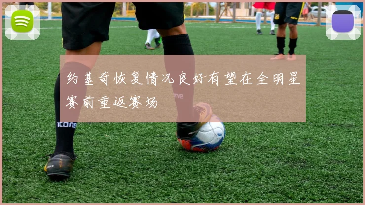 约基奇恢复情况良好有望在全明星赛前重返赛场
