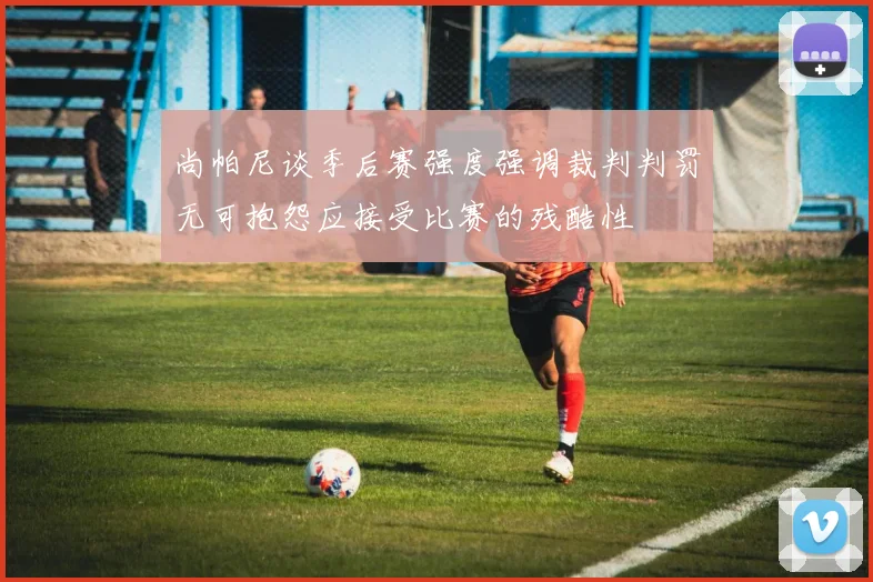 尚帕尼谈季后赛强度强调裁判判罚无可抱怨应接受比赛的残酷性